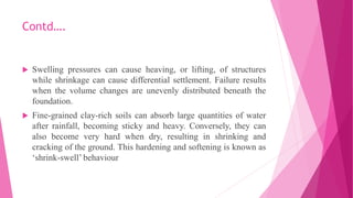 Contd….
 Swelling pressures can cause heaving, or lifting, of structures
while shrinkage can cause differential settlement. Failure results
when the volume changes are unevenly distributed beneath the
foundation.
 Fine-grained clay-rich soils can absorb large quantities of water
after rainfall, becoming sticky and heavy. Conversely, they can
also become very hard when dry, resulting in shrinking and
cracking of the ground. This hardening and softening is known as
‘shrink-swell’ behaviour
 