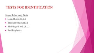 TESTS FOR IDENTIFICATION
Simple Laboratory Tests
 Liquid Limit.(L.L.)
 Plasticity Index.(P.I.)
 Shrinkage Limit.(S.L.).
 Swelling Index
 