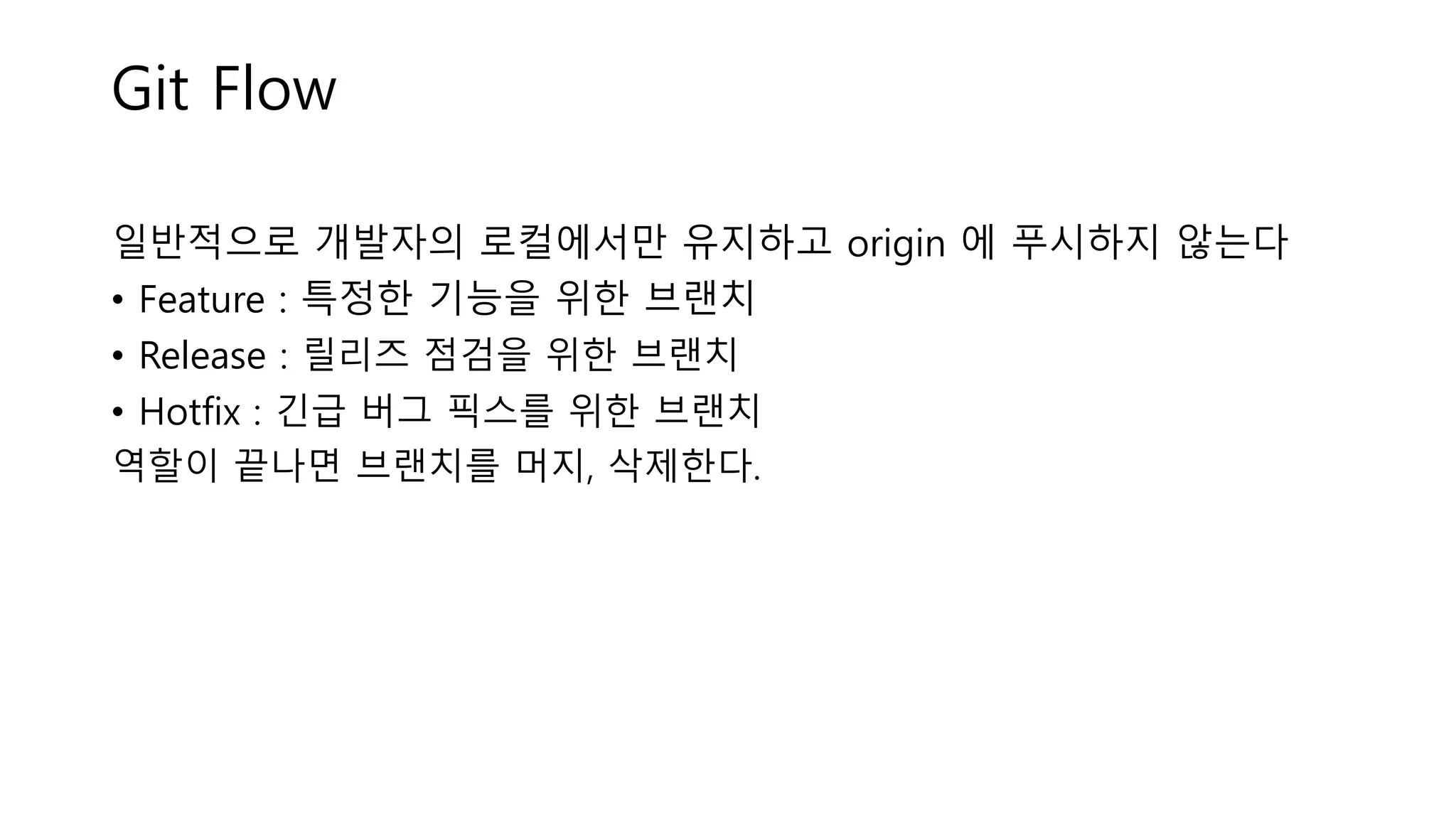 Git Flow
일반적으로 개발자의 로컬에서만 유지하고 origin 에 푸시하지 않는다
• Feature : 특정한 기능을 위한 브랜치
• Release : 릴리즈 점검을 위한 브랜치
• Hotfix : 긴급 버그 픽스를 위한 브랜치
역할이 끝나면 브랜치를 머지, 삭제한다.
 