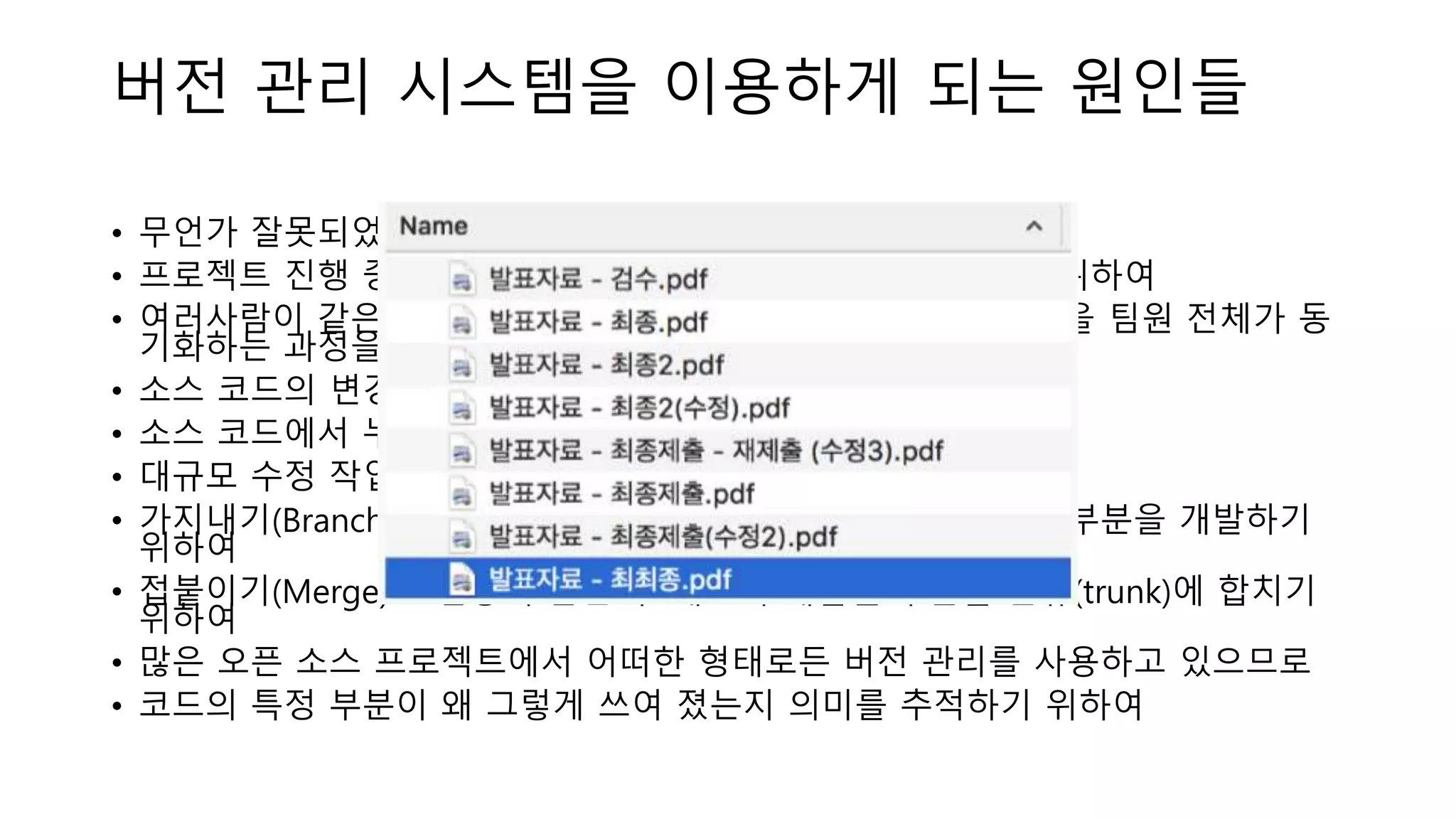 버전 관리 시스템을 이용하게 되는 원인들
• 무언가 잘못되었을 때 복구를 돕기 위하여
• 프로젝트 진행 중 과거의 어떤 시점으로 돌아갈 수 있게 하기 위하여
• 여러사람이 같은 프로젝트에 참여할 경우, 각자가 수정한 부분을 팀원 전체가 동
기화하는 과정을 자동화하기 위하여
• 소스 코드의 변경 사항을 추적하기 위하여
• 소스 코드에서 누가 수정했는지 추적하기 위하여
• 대규모 수정 작업을 더욱 안전하게 진행하기 위하여
• 가지내기(Branch)로 프로젝트에 영향을 최소화 하면서 새로운 부분을 개발하기
위하여
• 접붙이기(Merge)로 검증이 끝난 후 새로이 개발된 부분을 본류(trunk)에 합치기
위하여
• 많은 오픈 소스 프로젝트에서 어떠한 형태로든 버전 관리를 사용하고 있으므로
• 코드의 특정 부분이 왜 그렇게 쓰여 졌는지 의미를 추적하기 위하여
 