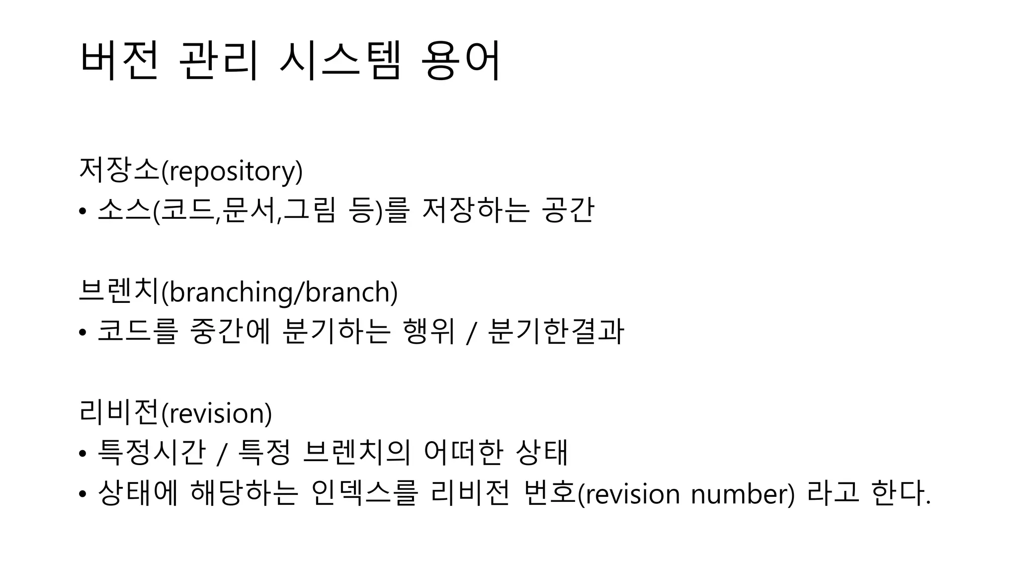 버전 관리 시스템 용어
저장소(repository)
• 소스(코드,문서,그림 등)를 저장하는 공간
브렌치(branching/branch)
• 코드를 중간에 분기하는 행위 / 분기한결과
리비전(revision)
• 특정시간 / 특정 브렌치의 어떠한 상태
• 상태에 해당하는 인덱스를 리비전 번호(revision number) 라고 한다.
 