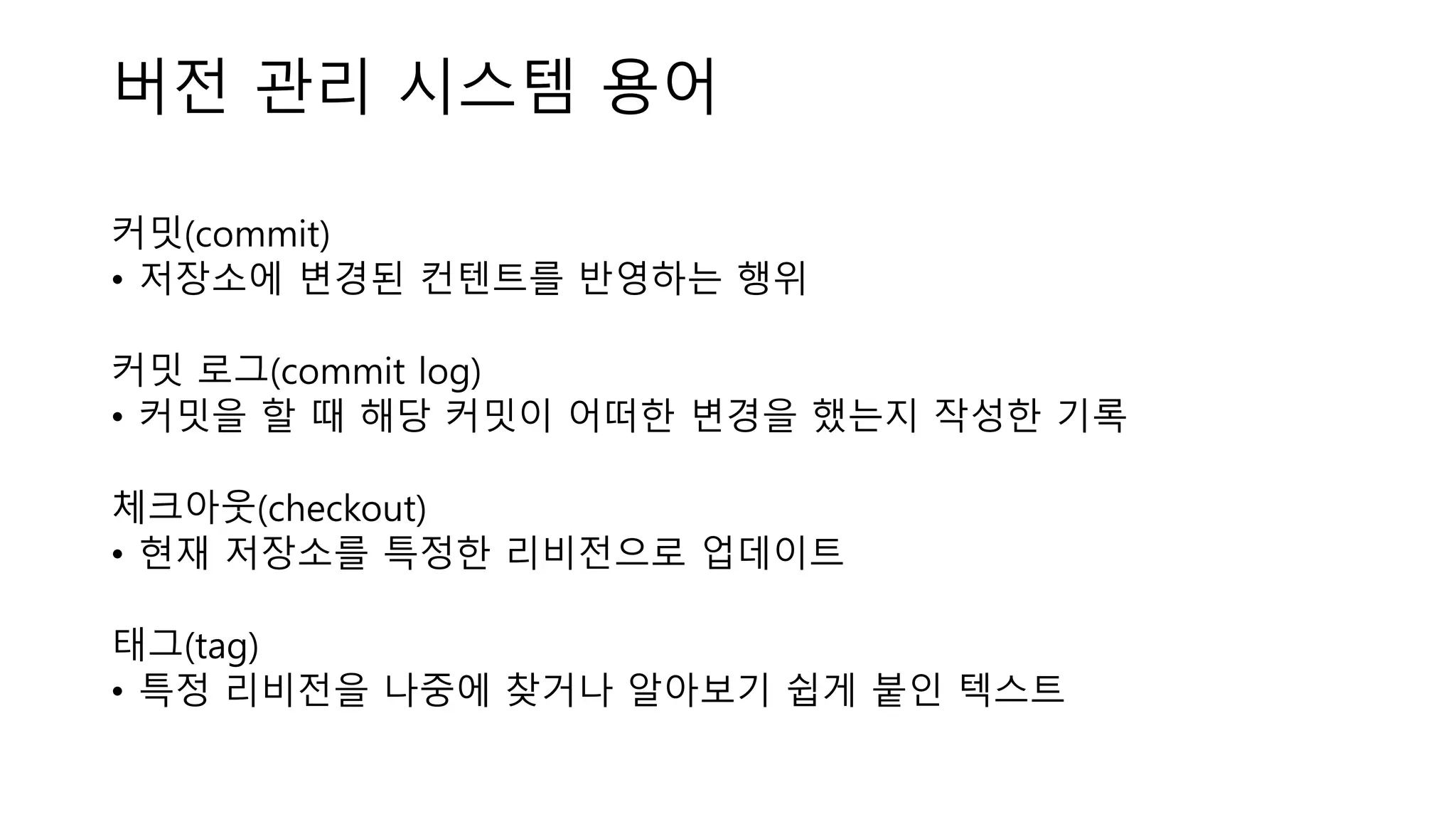버전 관리 시스템 용어
커밋(commit)
• 저장소에 변경된 컨텐트를 반영하는 행위
커밋 로그(commit log)
• 커밋을 할 때 해당 커밋이 어떠한 변경을 했는지 작성한 기록
체크아웃(checkout)
• 현재 저장소를 특정한 리비전으로 업데이트
태그(tag)
• 특정 리비전을 나중에 찾거나 알아보기 쉽게 붙인 텍스트
 