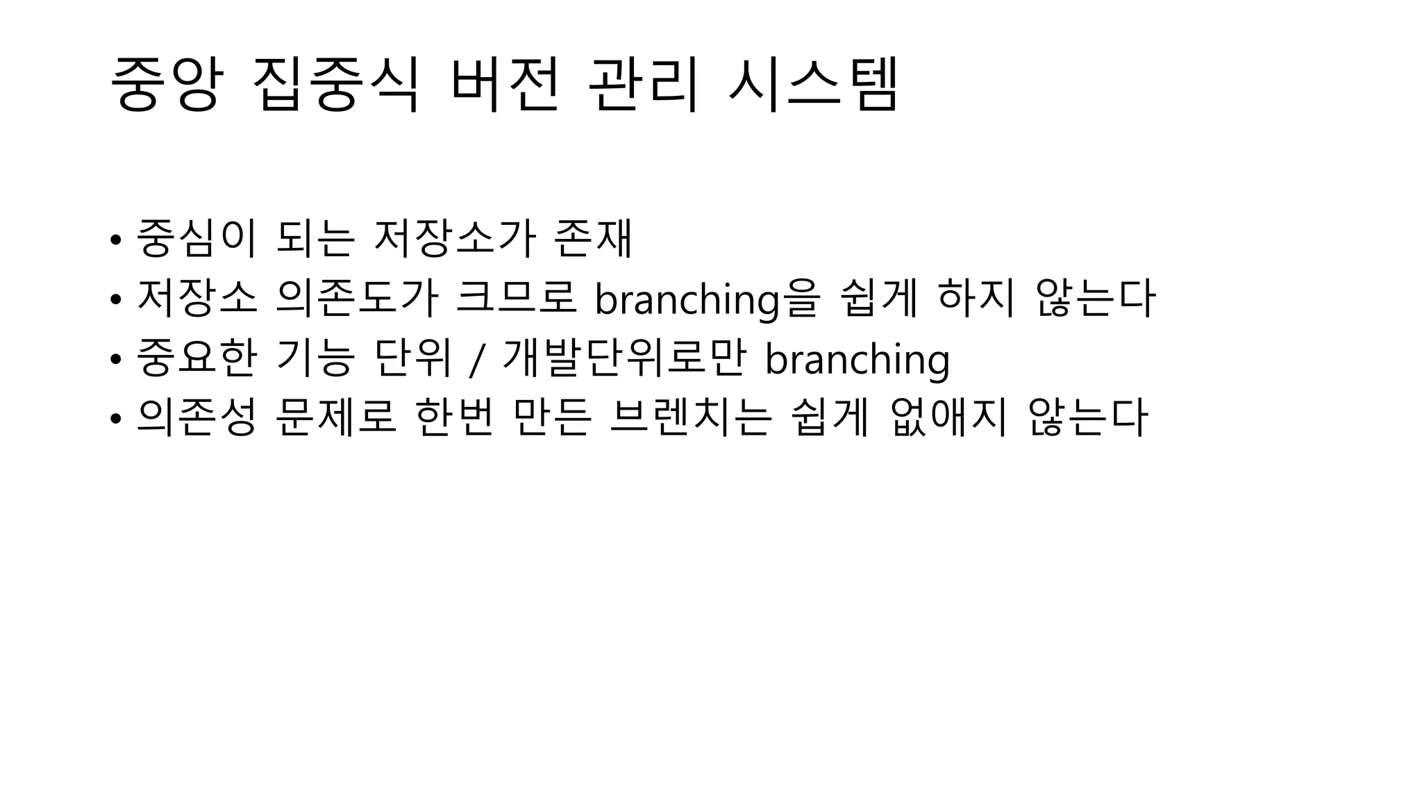 중앙 집중식 버전 관리 시스템
• 중심이 되는 저장소가 존재
• 저장소 의존도가 크므로 branching을 쉽게 하지 않는다
• 중요한 기능 단위 / 개발단위로만 branching
• 의존성 문제로 한번 만든 브렌치는 쉽게 없애지 않는다
 