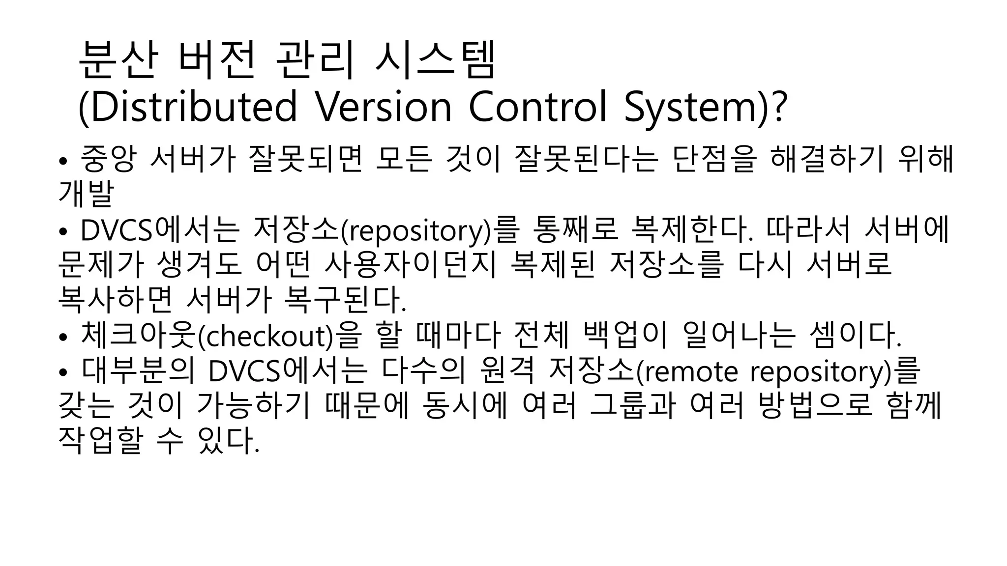 분산 버전 관리 시스템
(Distributed Version Control System)?
• 중앙 서버가 잘못되면 모든 것이 잘못된다는 단점을 해결하기 위해
개발
• DVCS에서는 저장소(repository)를 통째로 복제한다. 따라서 서버에
문제가 생겨도 어떤 사용자이던지 복제된 저장소를 다시 서버로
복사하면 서버가 복구된다.
• 체크아웃(checkout)을 할 때마다 전체 백업이 일어나는 셈이다.
• 대부분의 DVCS에서는 다수의 원격 저장소(remote repository)를
갖는 것이 가능하기 때문에 동시에 여러 그룹과 여러 방법으로 함께
작업할 수 있다.
 