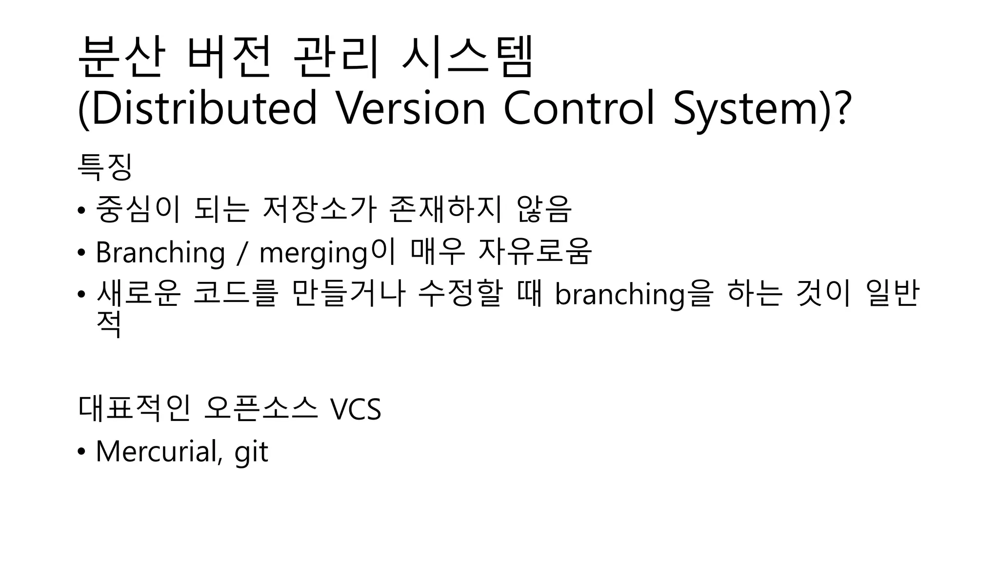 분산 버전 관리 시스템
(Distributed Version Control System)?
특징
• 중심이 되는 저장소가 존재하지 않음
• Branching / merging이 매우 자유로움
• 새로운 코드를 만들거나 수정할 때 branching을 하는 것이 일반
적
대표적인 오픈소스 VCS
• Mercurial, git
 