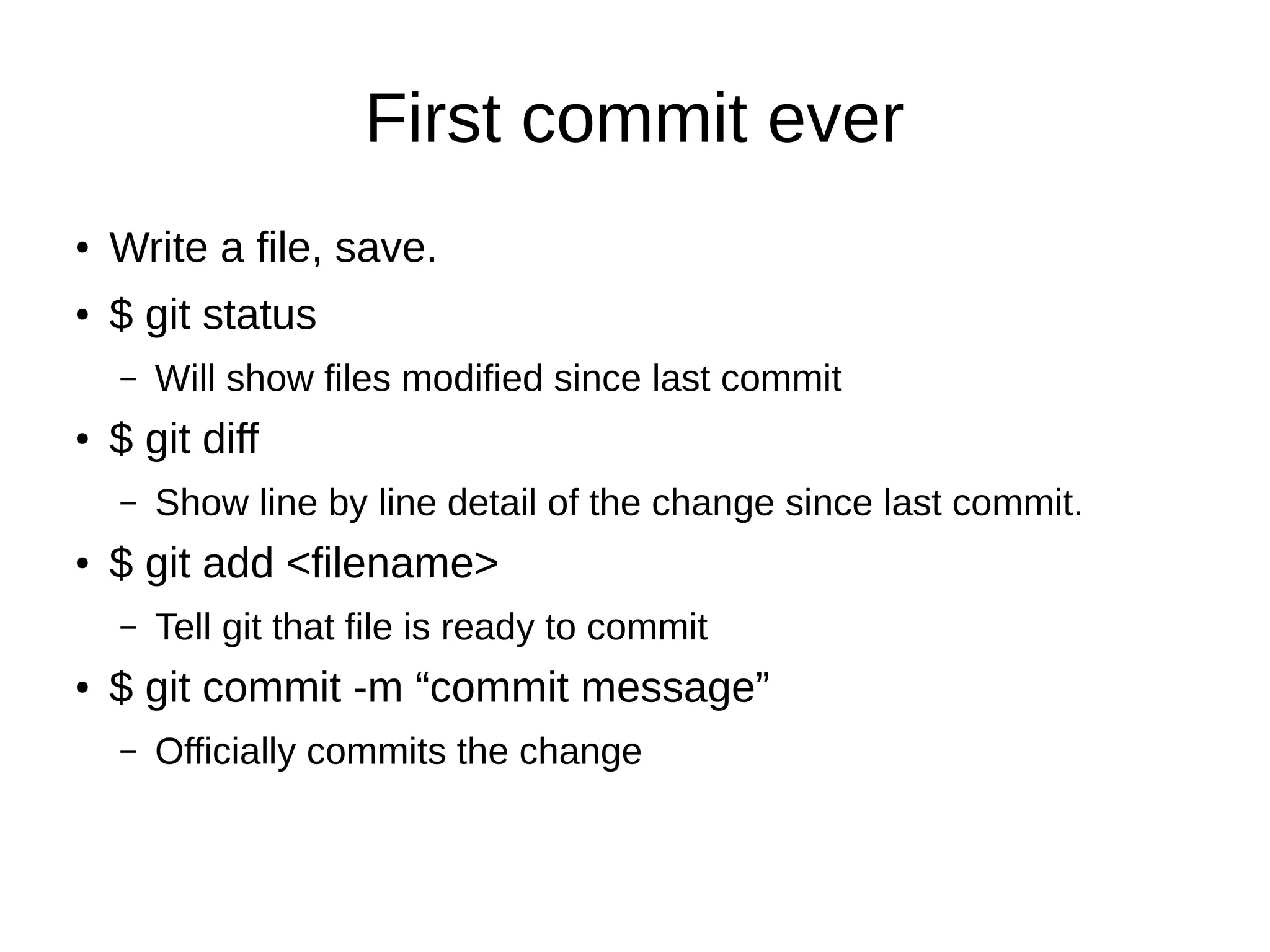 First commit ever
● Write a file, save.
● $ git status
– Will show files modified since last commit
● $ git diff
– Show line by line detail of the change since last commit.
● $ git add <filename>
– Tell git that file is ready to commit
● $ git commit -m “commit message”
– Officially commits the change
 