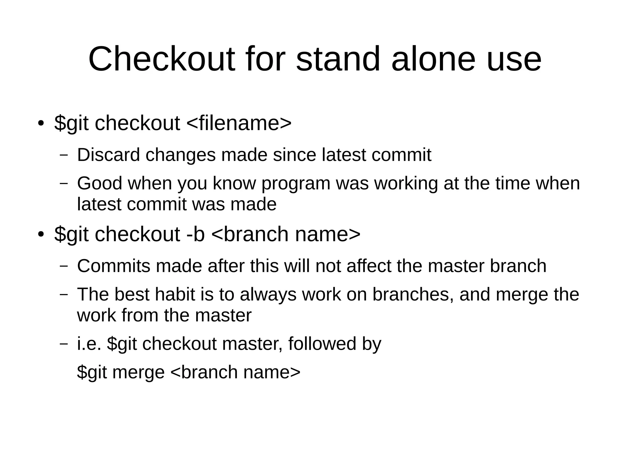 Checkout for stand alone use
● $git checkout <filename>
– Discard changes made since latest commit
– Good when you know program was working at the time when
latest commit was made
● $git checkout -b <branch name>
– Commits made after this will not affect the master branch
– The best habit is to always work on branches, and merge the
work from the master
– i.e. $git checkout master, followed by
$git merge <branch name>
 