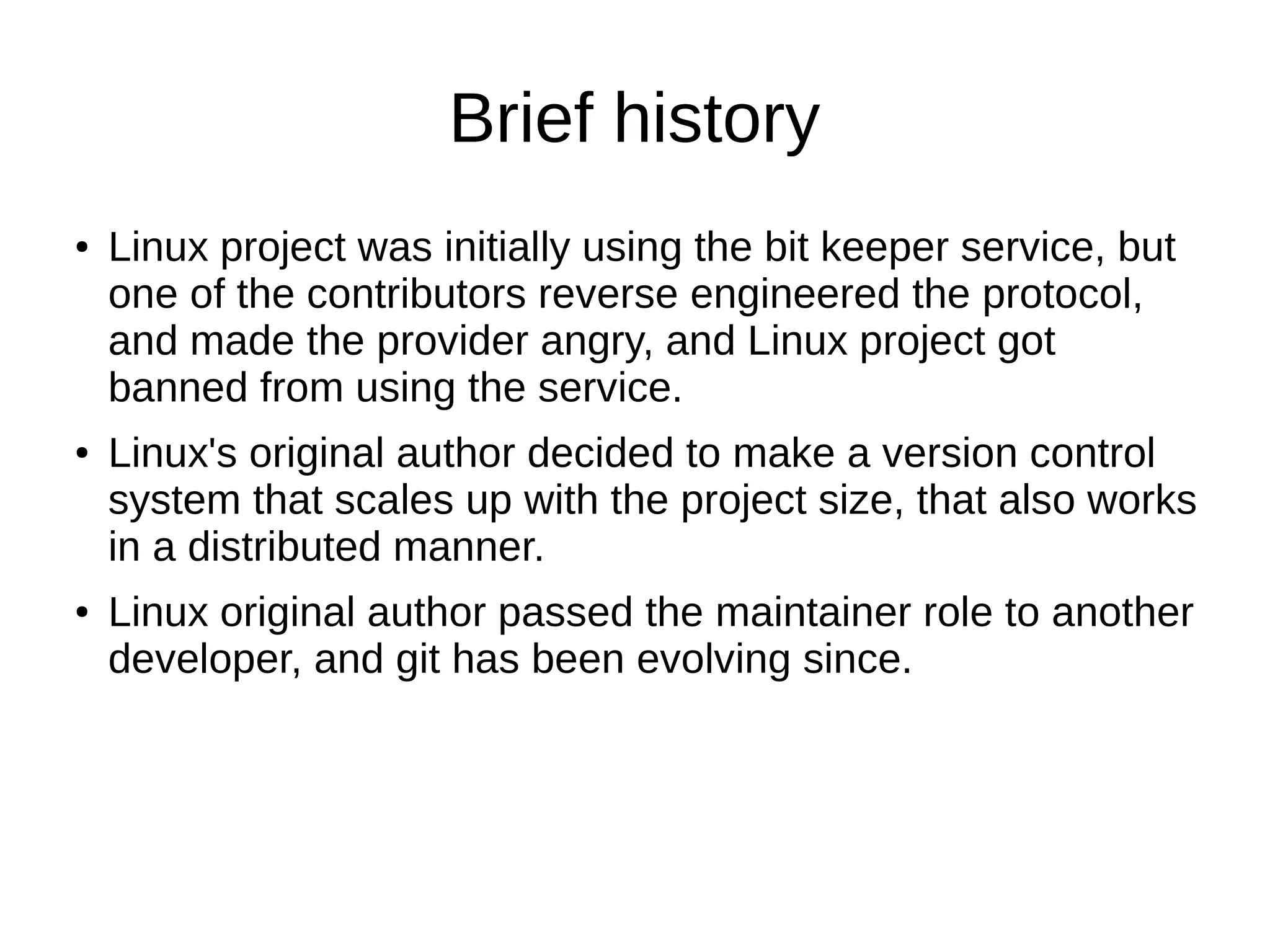 Brief history
● Linux project was initially using the bit keeper service, but
one of the contributors reverse engineered the protocol,
and made the provider angry, and Linux project got
banned from using the service.
● Linux's original author decided to make a version control
system that scales up with the project size, that also works
in a distributed manner.
● Linux original author passed the maintainer role to another
developer, and git has been evolving since.
 