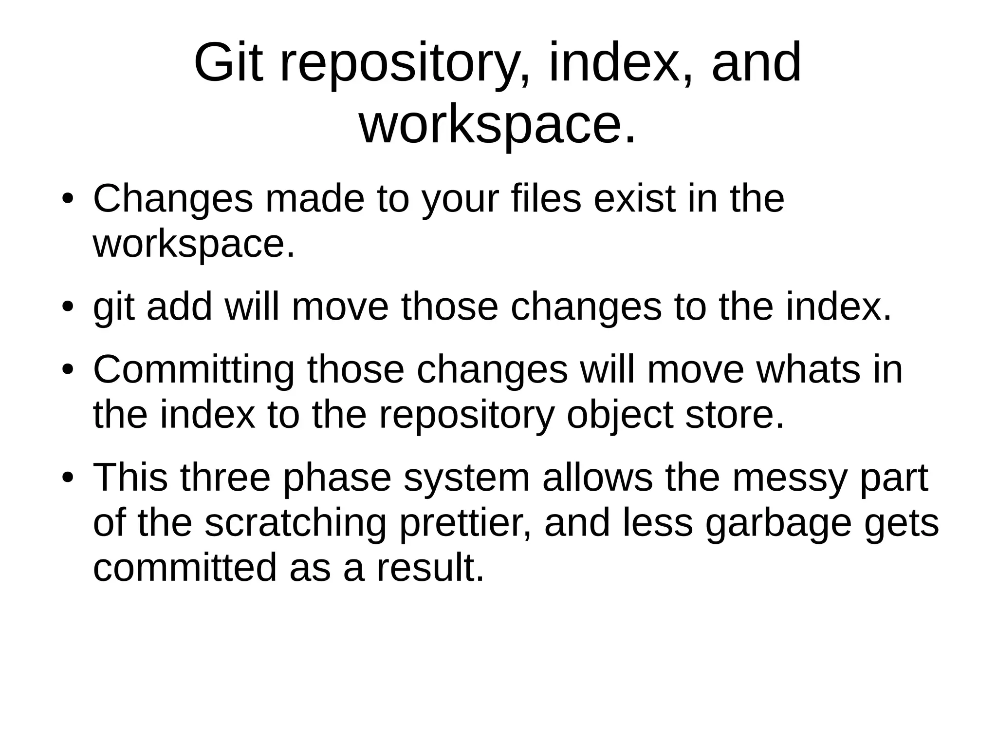 Git repository, index, and
workspace.
● Changes made to your files exist in the
workspace.
● git add will move those changes to the index.
● Committing those changes will move whats in
the index to the repository object store.
● This three phase system allows the messy part
of the scratching prettier, and less garbage gets
committed as a result.
 