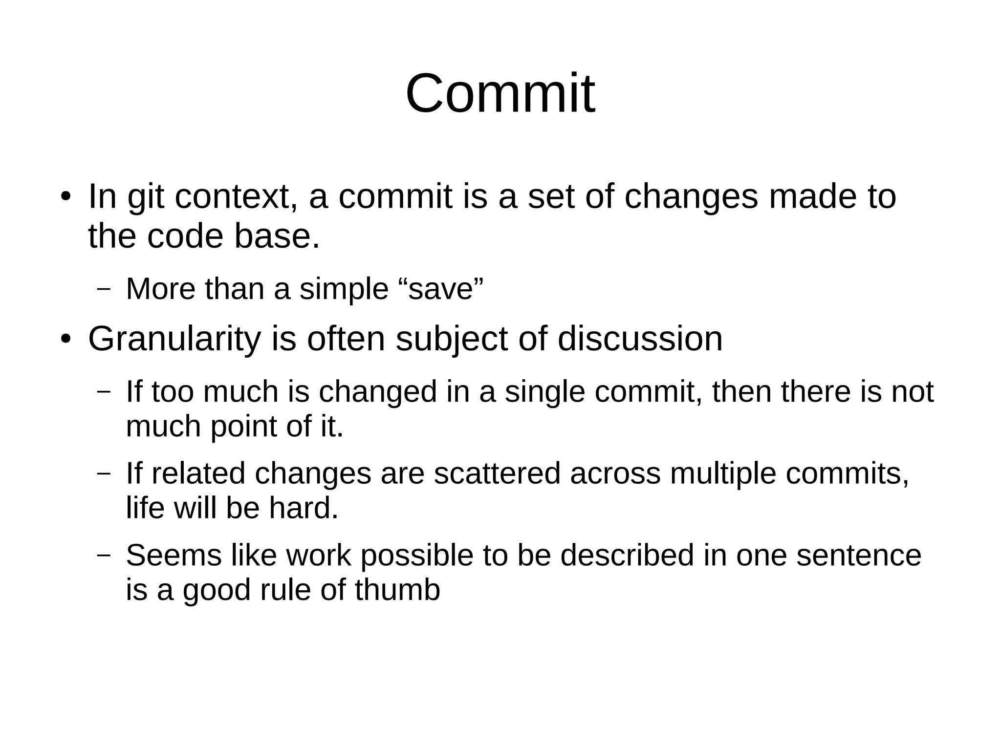 Commit
● In git context, a commit is a set of changes made to
the code base.
– More than a simple “save”
● Granularity is often subject of discussion
– If too much is changed in a single commit, then there is not
much point of it.
– If related changes are scattered across multiple commits,
life will be hard.
– Seems like work possible to be described in one sentence
is a good rule of thumb
 