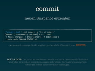 commit
                  neuen Snapshot erzeugen


~/src/git-test $ git commit -m 'first commit'
[master (root-commit) dc69a36] first commit
 1 files changed, 1 insertions(+), 0 deletions(-)
 create mode 100644 README.md

   (-m: commit-message direkt angeben; andernfalls öffnet sich euer $EDITOR)




  DISCLAIMER: Um mich kurzzufassen werde ich keine besonders hilfreichen
   und/oder sinnvollen commit-messages schreiben. Normalerweise sterben
                 Kätzchen durch solche commit-messages.
 