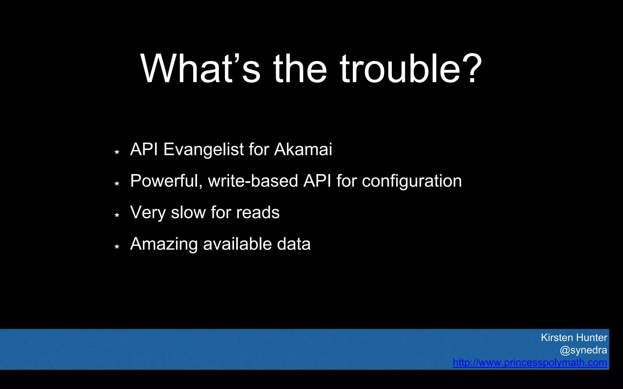 Kirsten Hunter
@synedra
http://www.princesspolymath.com
What’s the trouble?
API Evangelist for Akamai
Powerful, write-based API for configuration
Very slow for reads
Amazing available data
 