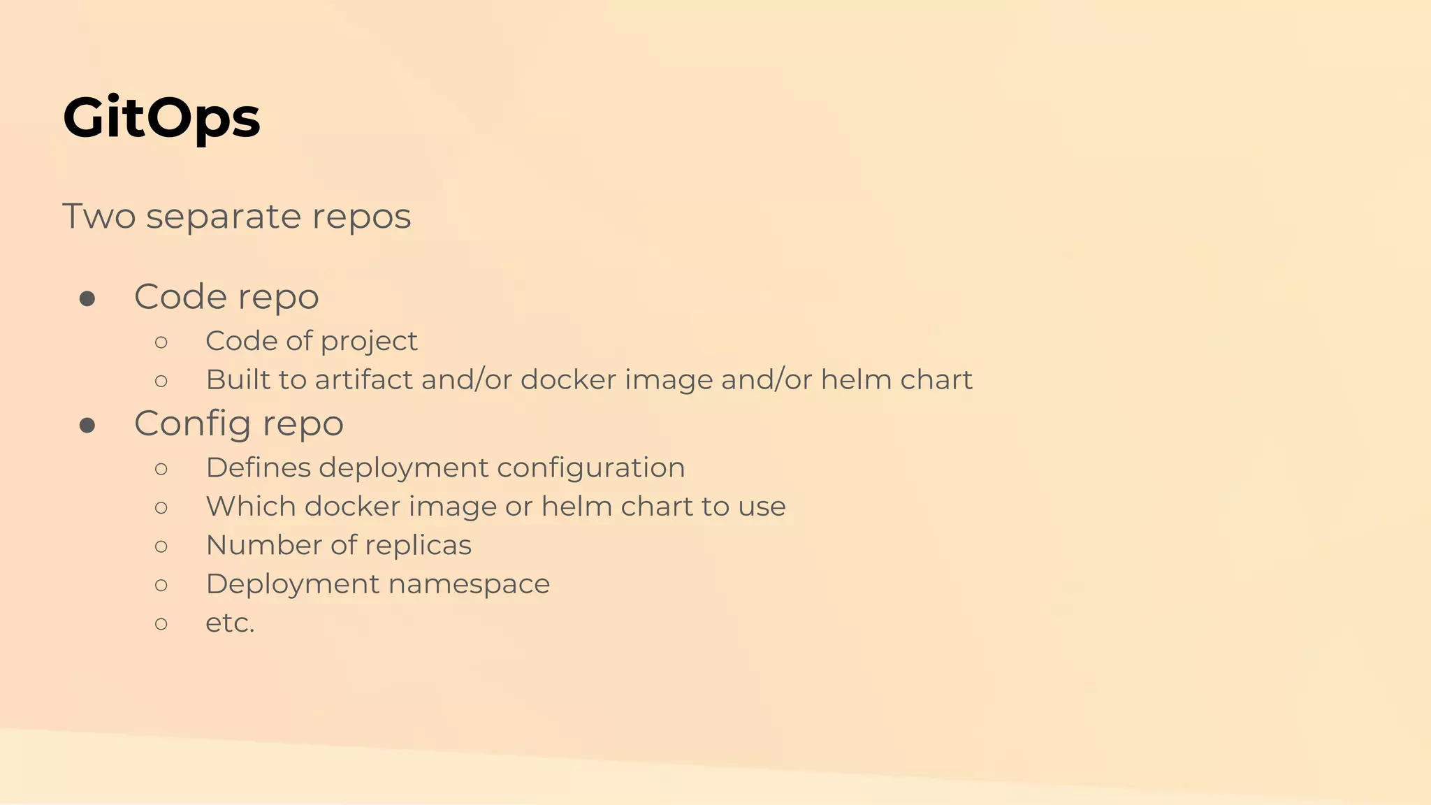 GitOps Two separate repos ● Code repo ○ Code of project ○ Built to artifact and/or docker image and/or helm chart ● Config repo ○ Defines deployment configuration ○ Which docker image or helm chart to use ○ Number of replicas ○ Deployment namespace ○ etc. 
