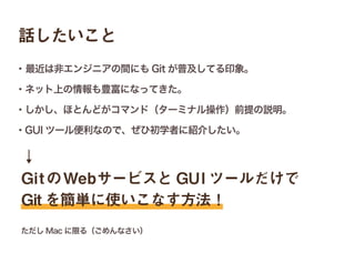 ↓
GitのWebサービスと GUI ツールだけで
Git を簡単に使いこなす方法！
話したいこと
・最近は非エンジニアの間にも Git が普及してる印象。
・ネット上の情報も豊富になってきた。
・しかし、ほとんどがコマンド（ターミナル操作）前提の説明。
・GUI ツール便利なので、ぜひ初学者に紹介したい。
ただし Mac に限る（ごめんなさい）
 