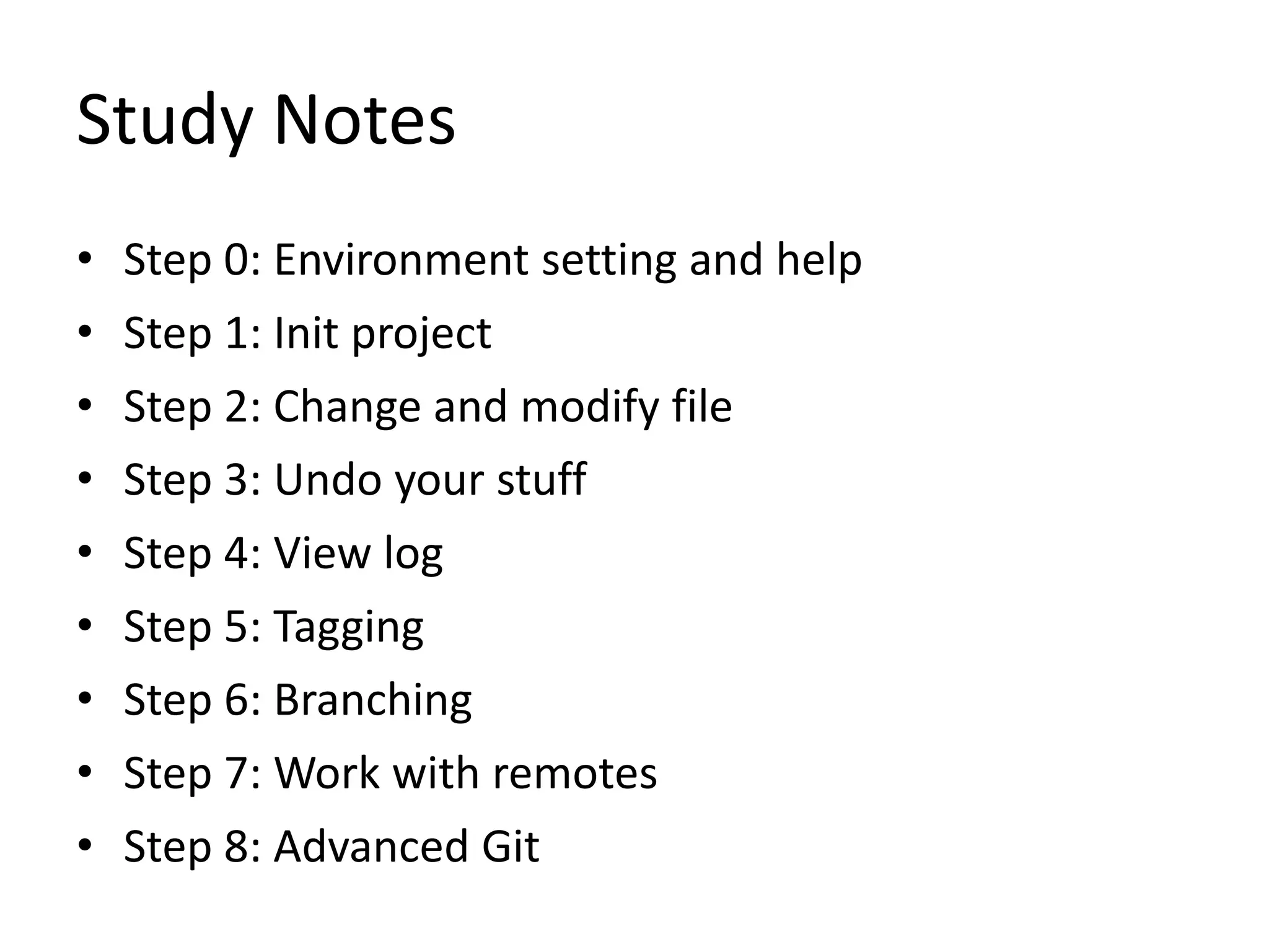 Study Notes
• Step 0: Environment setting and help
• Step 1: Init project
• Step 2: Change and modify file
• Step 3: Undo your stuff
• Step 4: View log
• Step 5: Tagging
• Step 6: Branching
• Step 7: Work with remotes
• Step 8: Advanced Git
 
