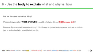 13
6 - Use the body to explain what and why vs. how
For me the most important thing!
Please always explain what and why you did, what you did and not how you did it!
Because if your commit is concise enough, I don’t need to go and see your code from top to bottom
just to understand why you did what you did.
 