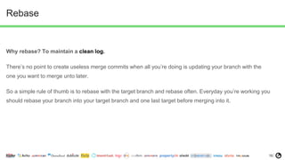 16
Rebase
Why rebase? To maintain a clean log.
There’s no point to create useless merge commits when all you’re doing is updating your branch with the
one you want to merge unto later.
So a simple rule of thumb is to rebase with the target branch and rebase often. Everyday you’re working you
should rebase your branch into your target branch and one last target before merging into it.
 