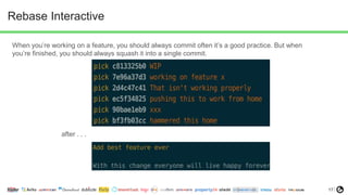 17
Rebase Interactive
When you’re working on a feature, you should always commit often it’s a good practice. But when
you’re finished, you should always squash it into a single commit.
after . . .
 