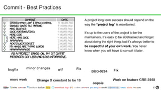 5
Commit - Best Practices
A project long term success should depend on the
way the “project log” is maintained.
It’s up to the users of the project to be the
maintainers. It’s easy to be sidetracked and forget
about doing the right thing, but it’s always better to
be respectful of your own work. You never
know when you will have to consult it later.
bugfix minor changes wtf
BUG-9284
more work Work on feature GRE-3958
Fix
Change X constant to be 10
Fix
oopsie
 