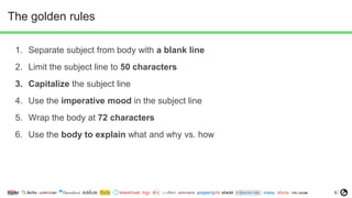 6
The golden rules
1. Separate subject from body with a blank line
2. Limit the subject line to 50 characters
3. Capitalize the subject line
4. Use the imperative mood in the subject line
5. Wrap the body at 72 characters
6. Use the body to explain what and why vs. how
 