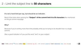8
2 - Limit the subject line to 50 characters
It’s not a hard limit per say, but should be an indicator.
Most of the tools when parsing the “Subject” of the commit limit it to 50 characters like mentioned
on the git commit manpage
Why?
Because if you’re writing more than that probably what you’re trying to do shouldn’t be in a single
commit.
Also a good indicator is if you put the word “and” on your subject.
 