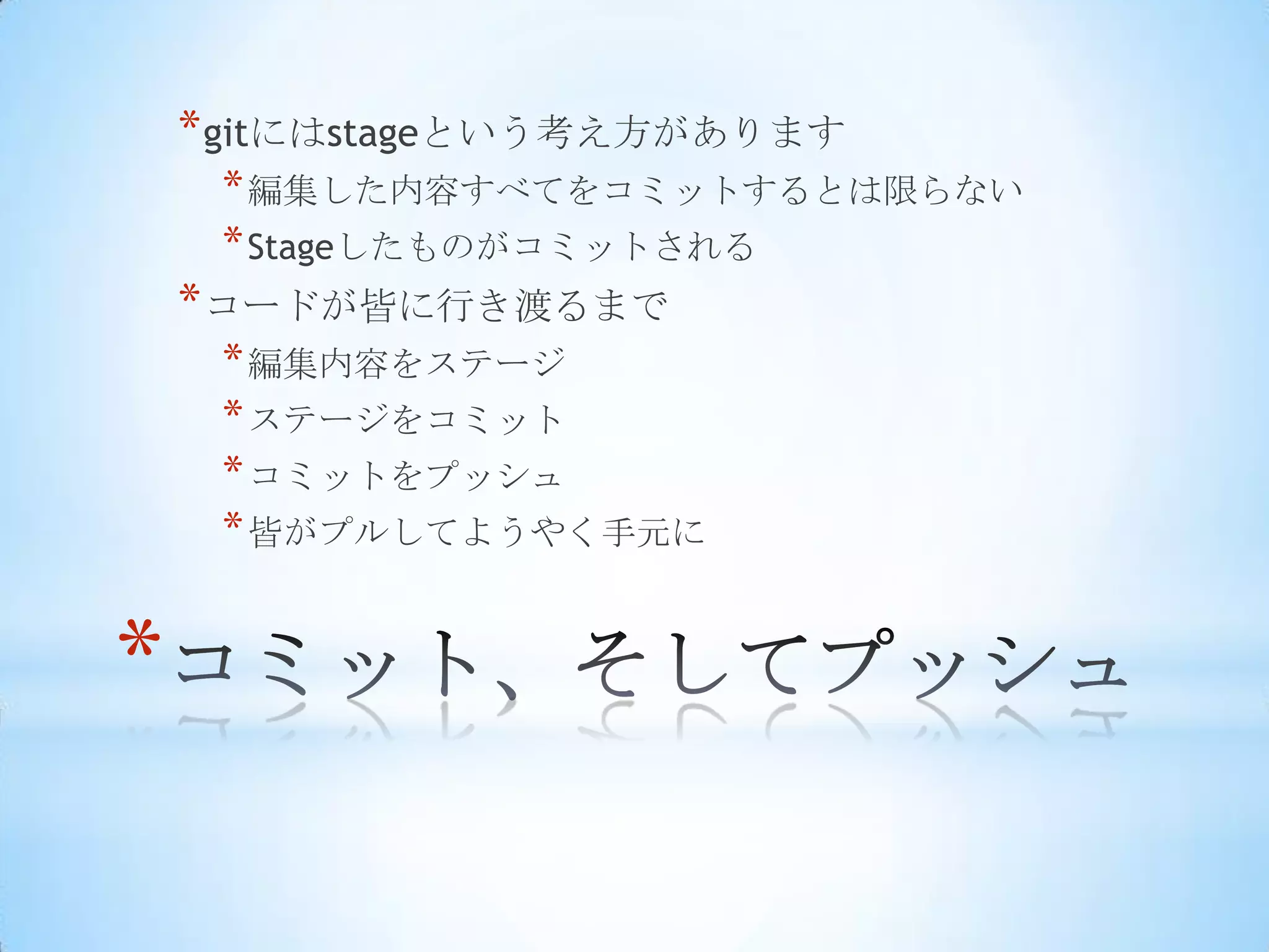 * gitにはstageという考え方があります
     * 編集した内容すべてをコミットするとは限らない
     * Stageしたものがコミットされる
    * コードが皆に行き渡るまで
     * 編集内容をステージ
     * ステージをコミット
     * コミットをプッシュ
     * 皆がプルしてようやく手元に


*
 