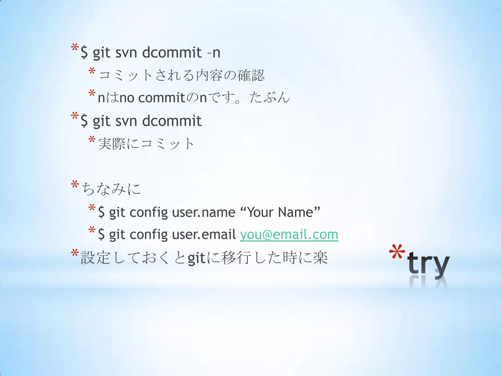* $ git svn dcommit –n
  * コミットされる内容の確認
  * nはno commitのnです。たぶん
* $ git svn dcommit
  * 実際にコミット

* ちなみに
  * $ git config user.name ―Your Name‖
  * $ git config user.email you@email.com
* 設定しておくとgitに移行した時に楽
                                            *
 
