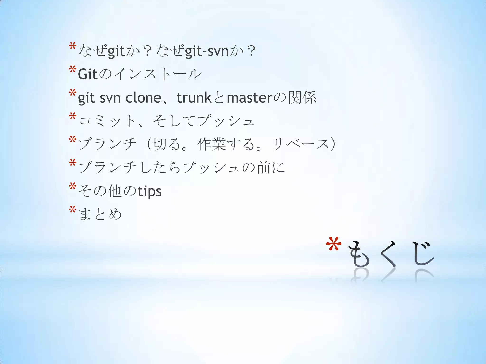* なぜgitか？なぜgit-svnか？
* Gitのインストール
* git svn clone、trunkとmasterの関係
* コミット、そしてプッシュ
* ブランチ（切る。作業する。リベース）
* ブランチしたらプッシュの前に
* その他のtips
* まとめ

                            *
 
