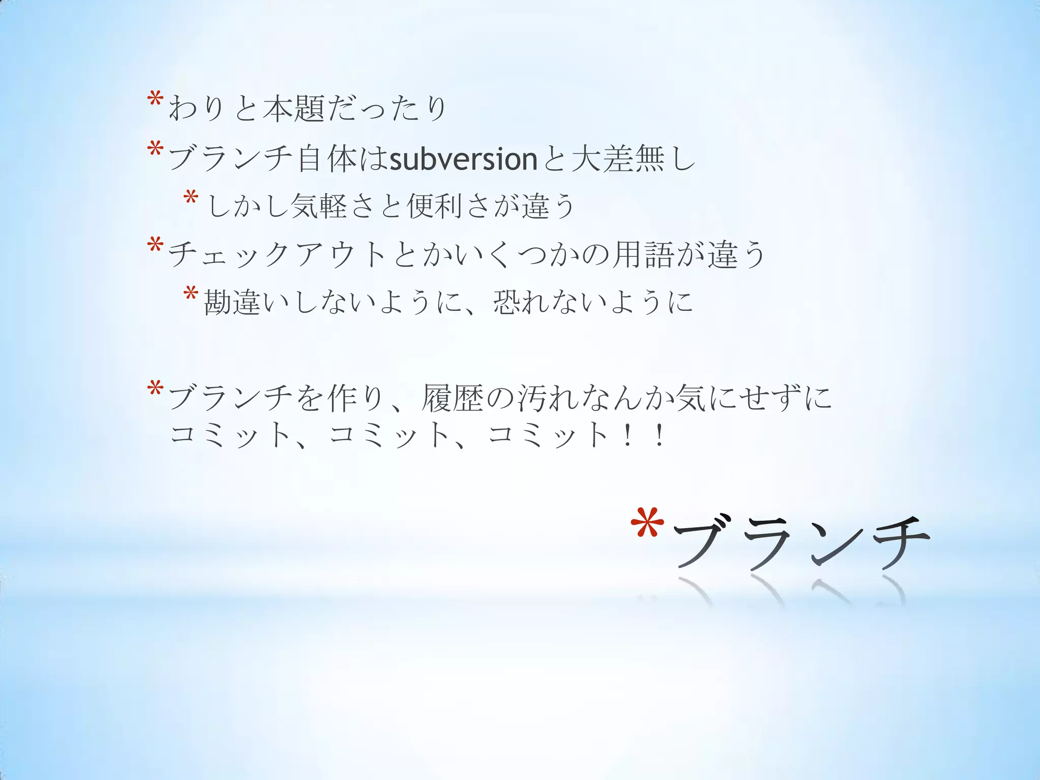 * わりと本題だったり
* ブランチ自体はsubversionと大差無し
 * しかし気軽さと便利さが違う
* チェックアウトとかいくつかの用語が違う
 * 勘違いしないように、恐れないように

* ブランチを作り、履歴の汚れなんか気にせずに
コミット、コミット、コミット！！


                    *
 