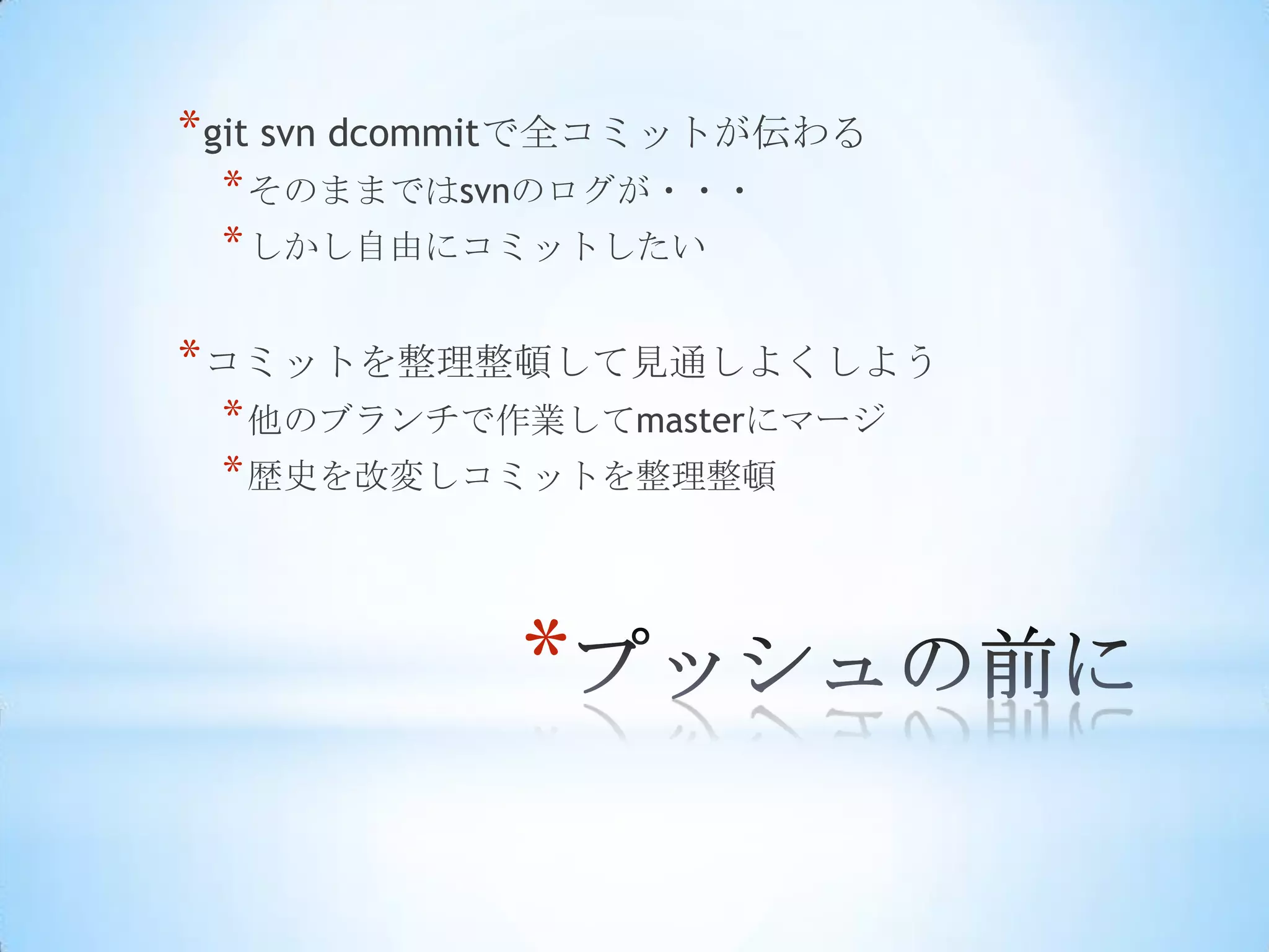* git svn dcommitで全コミットが伝わる
 * そのままではsvnのログが・・・
 * しかし自由にコミットしたい

* コミットを整理整頓して見通しよくしよう
 * 他のブランチで作業してmasterにマージ
 * 歴史を改変しコミットを整理整頓



             *
 