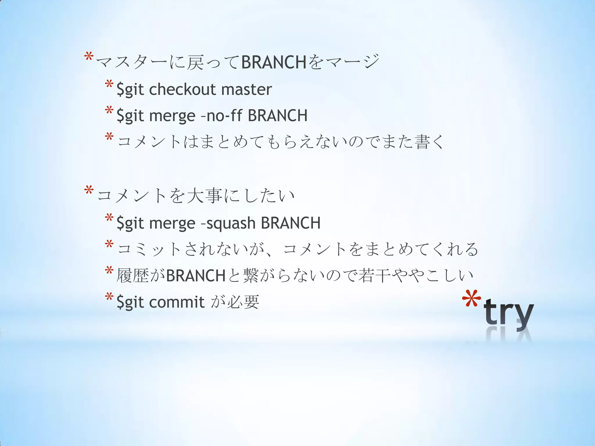 * マスターに戻ってBRANCHをマージ
 * $git checkout master
 * $git merge –no-ff BRANCH
 * コメントはまとめてもらえないのでまた書く

* コメントを大事にしたい
 * $git merge –squash BRANCH
 * コミットされないが、コメントをまとめてくれる
 * 履歴がBRANCHと繋がらないので若干ややこしい
 * $git commit が必要
                              *
 