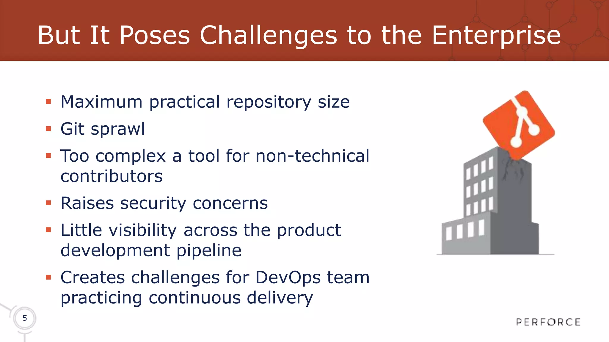 5 But It Poses Challenges to the Enterprise  Maximum practical repository size  Git sprawl  Too complex a tool for non-technical contributors  Raises security concerns  Little visibility across the product development pipeline  Creates challenges for DevOps team practicing continuous delivery 