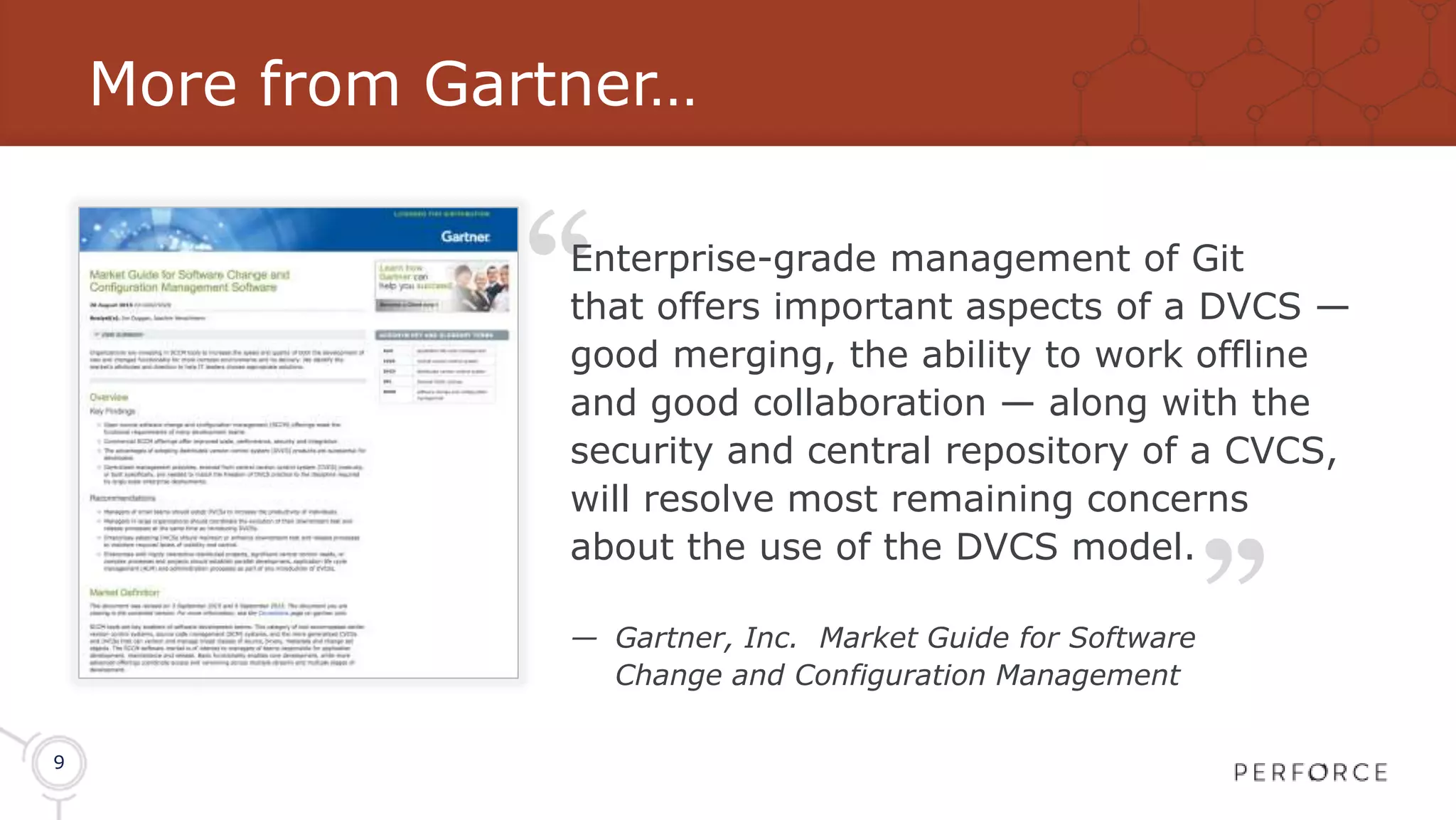 9 More from Gartner… “ “ Enterprise-grade management of Git that offers important aspects of a DVCS — good merging, the ability to work offline and good collaboration — along with the security and central repository of a CVCS, will resolve most remaining concerns about the use of the DVCS model. — Gartner, Inc. Market Guide for Software Change and Configuration Management 