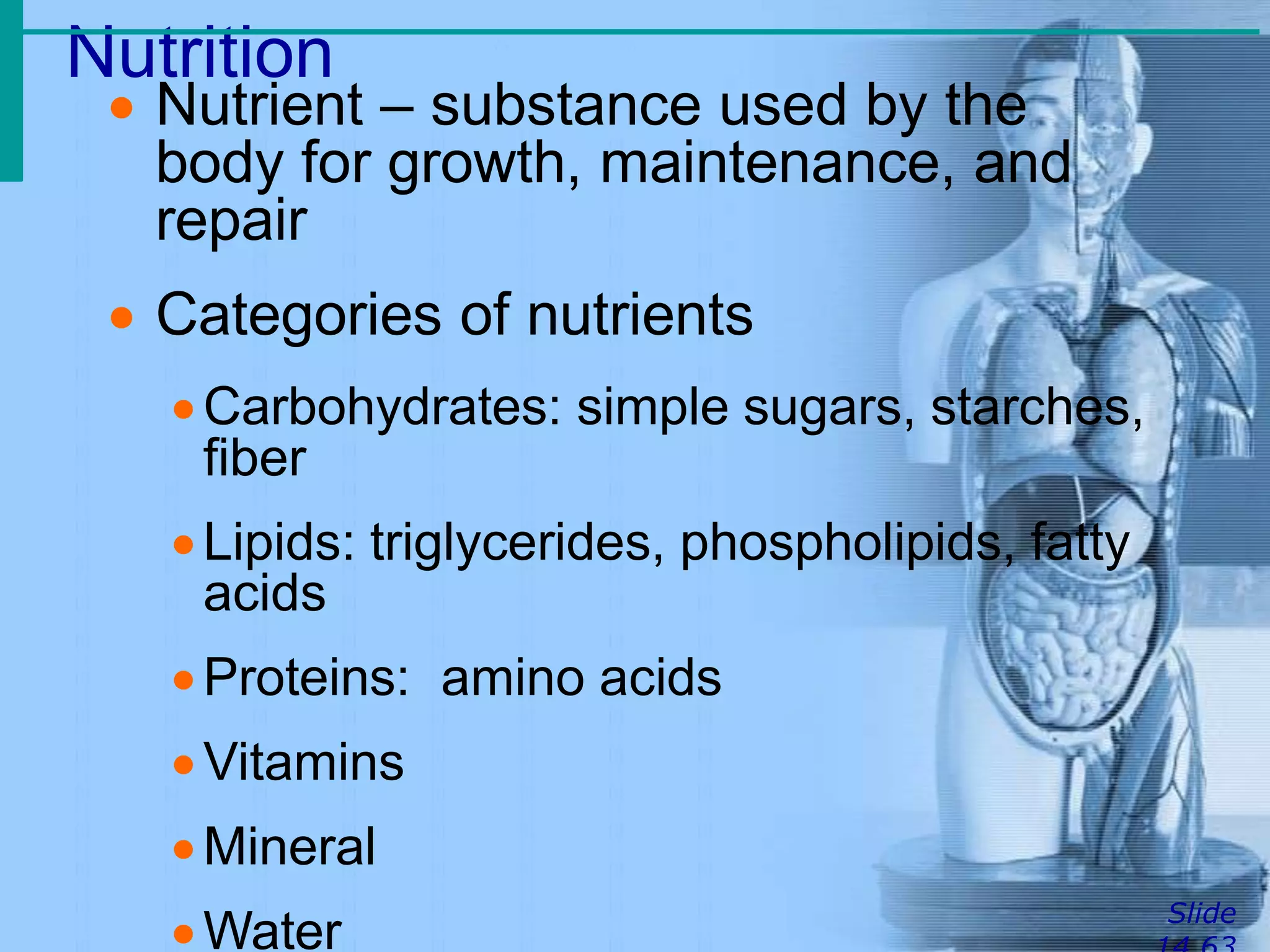 Nutrition
Slide
 Nutrient – substance used by the
body for growth, maintenance, and
repair
 Categories of nutrients
Carbohydrates: simple sugars, starches,
fiber
Lipids: triglycerides, phospholipids, fatty
acids
Proteins: amino acids
Vitamins
Mineral
Water
 