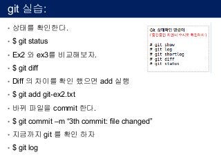 git 실습:
• 상태를 확인한다.
• $ git status
• Ex2 와 ex3를 비교해보자.
• $ git diff
• Diff 의 차이를 확인 했으면 add 실행
• $ git add git-ex2.txt
• 바뀌 파일을 commit 한다.
• $ git commit –m “3th commit: file changed”
• 지금까지 git 를 확인 하자
• $ git log
 