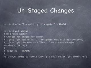 Un-Staged Changes
patrick$ echo “I’m updating this again.” > README


patrick$ git status
# On branch master
# Changes not staged for commit:
#    (use "git add <file>..." to update what will be committed)
#    (use "git checkout -- <file>..." to discard changes in
working directory)
#
#	 modified:    README
#
no changes added to commit (use "git add" and/or "git commit -a")
 