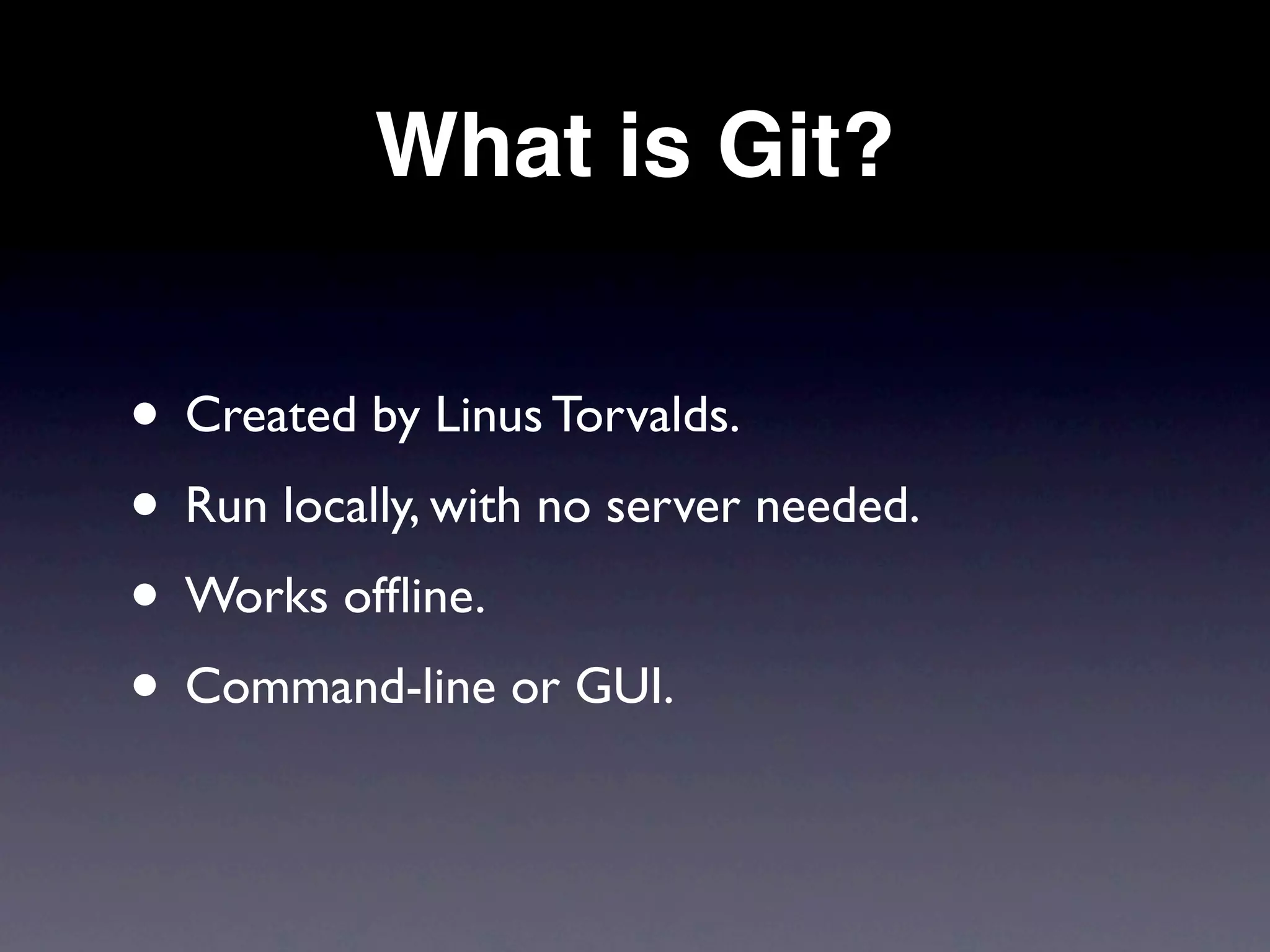 What is Git?


• Created by Linus Torvalds.
• Run locally, with no server needed.
• Works ofﬂine.
• Command-line or GUI.
 