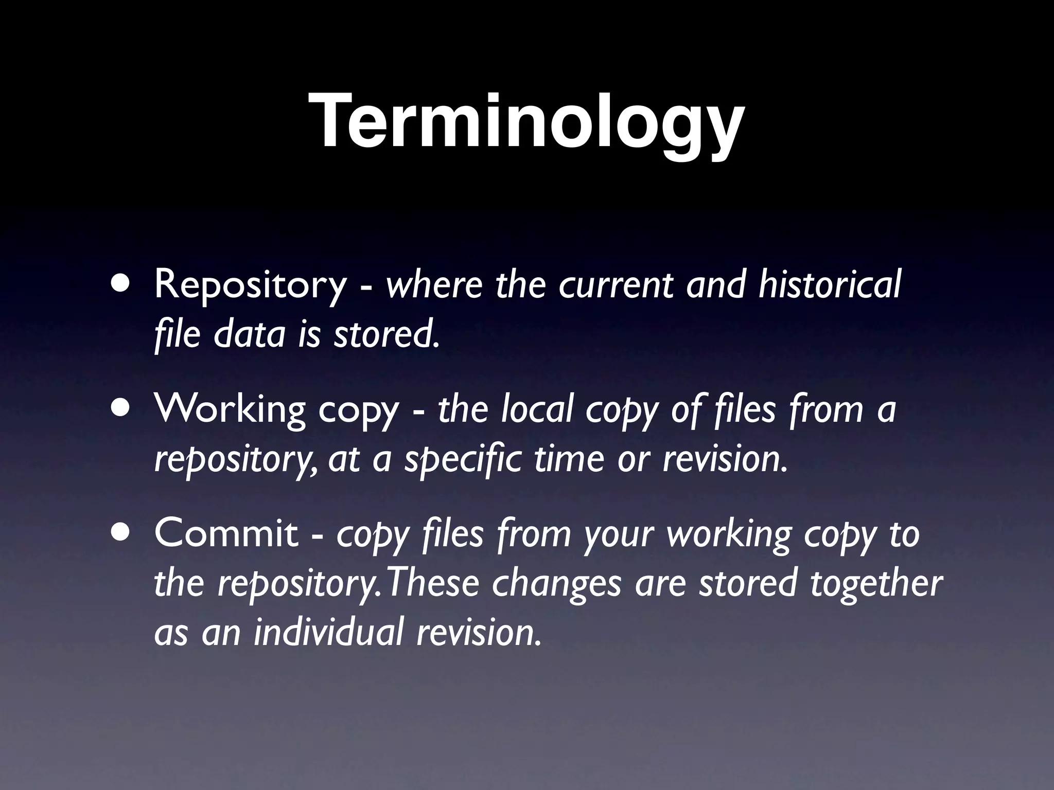 Terminology

• Repository - where the current and historical
  ﬁle data is stored.
• Working copy - the local copy of ﬁles from a
  repository, at a speciﬁc time or revision.
• Commit - copy ﬁles from your working copy to
  the repository.These changes are stored together
  as an individual revision.
 