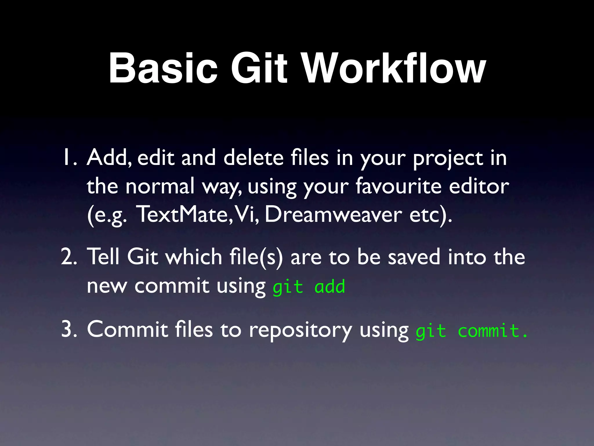 Basic Git Workﬂow
1. Add, edit and delete ﬁles in your project in
   the normal way, using your favourite editor
   (e.g. TextMate,Vi, Dreamweaver etc).
2. Tell Git which ﬁle(s) are to be saved into the
   new commit using git add
3. Commit ﬁles to repository using git   commit.
 
