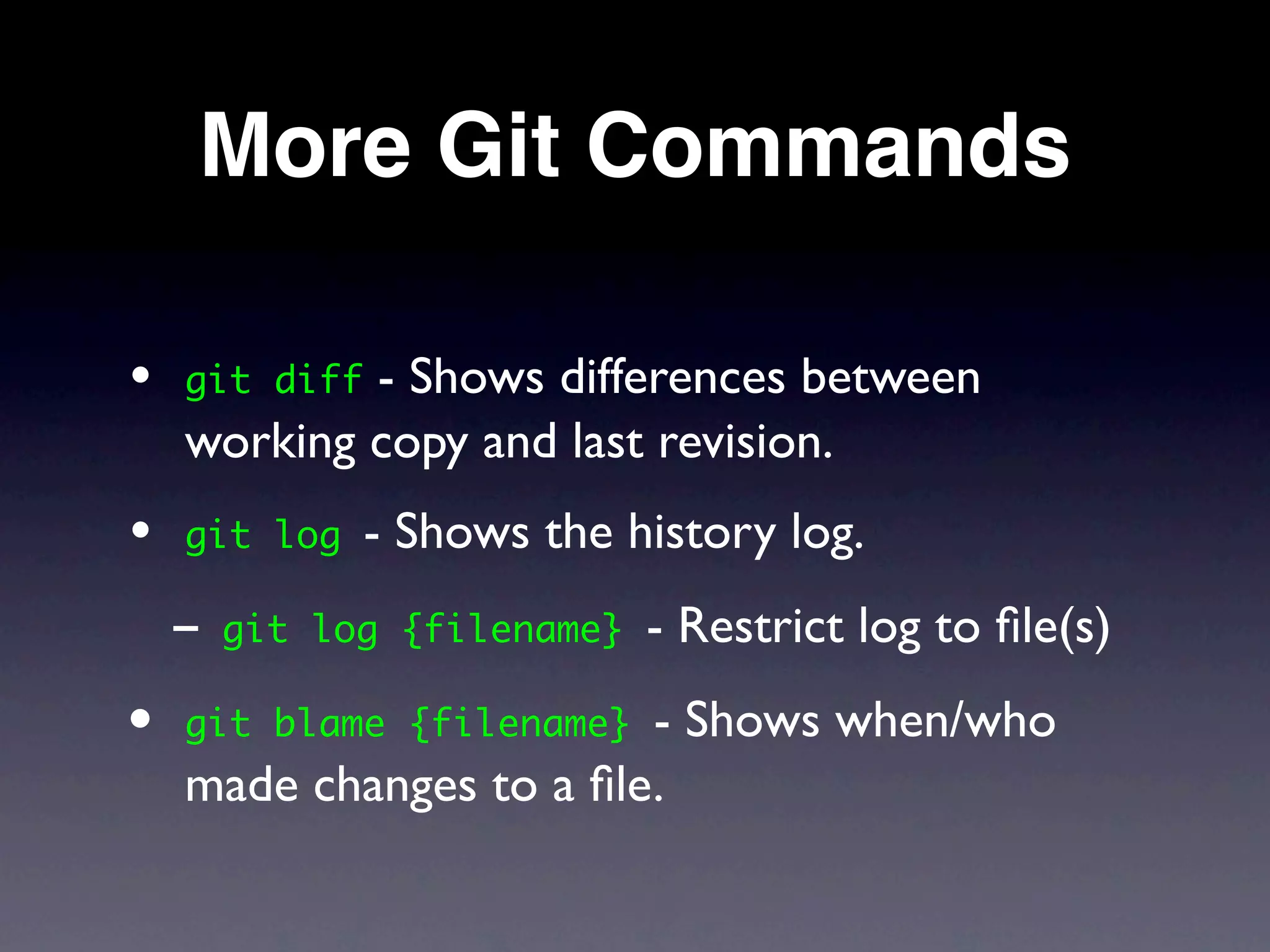 More Git Commands

•   git diff- Shows differences between
    working copy and last revision.
•   git log    - Shows the history log.
    - git   log {filename}   - Restrict log to ﬁle(s)
• git blame {filename}   - Shows when/who
    made changes to a ﬁle.
 