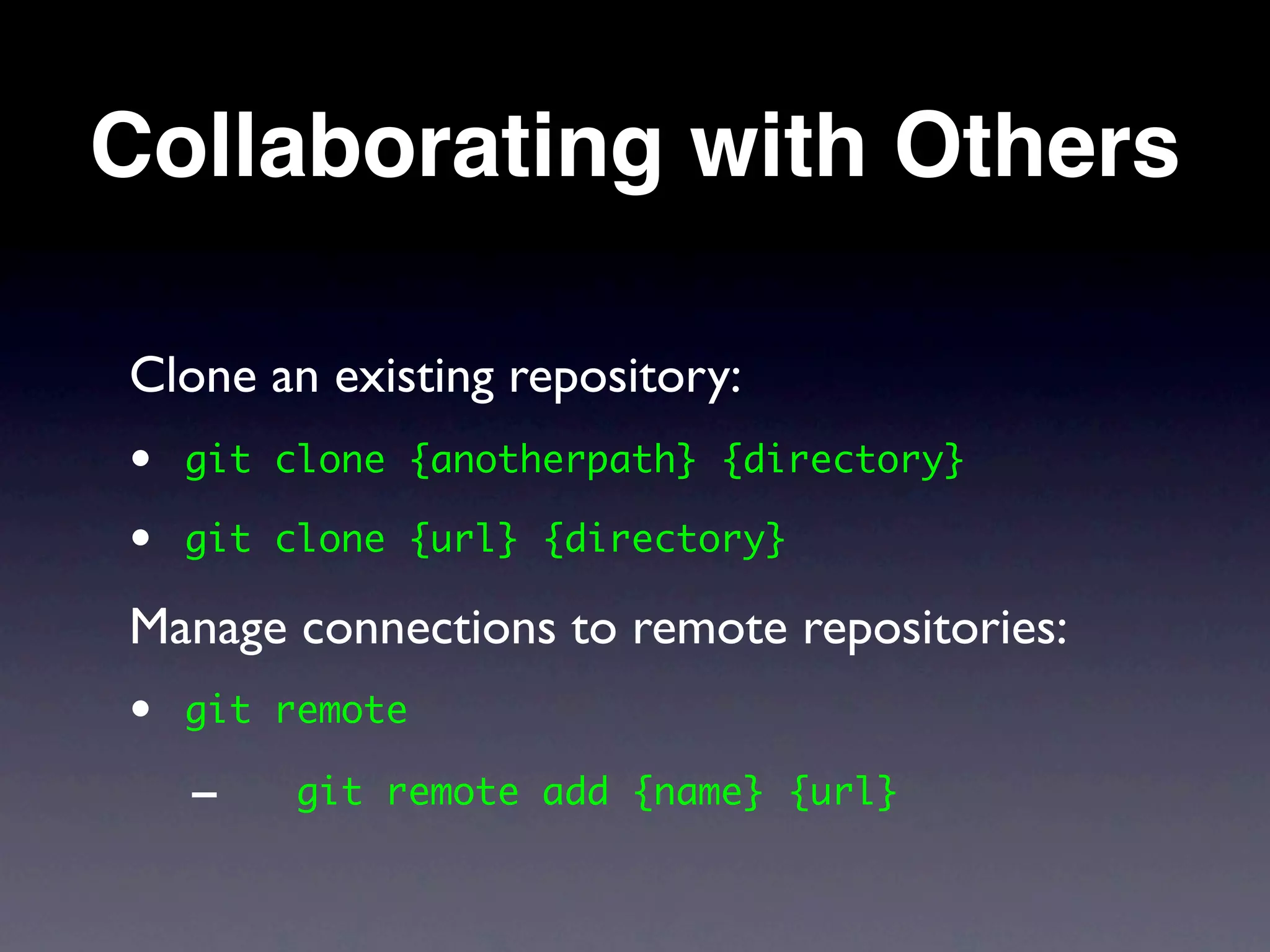 Collaborating with Others

Clone an existing repository:
•   git clone {anotherpath} {directory}

•   git clone {url} {directory}

Manage connections to remote repositories:
•   git remote

    -    git remote add {name} {url}
 