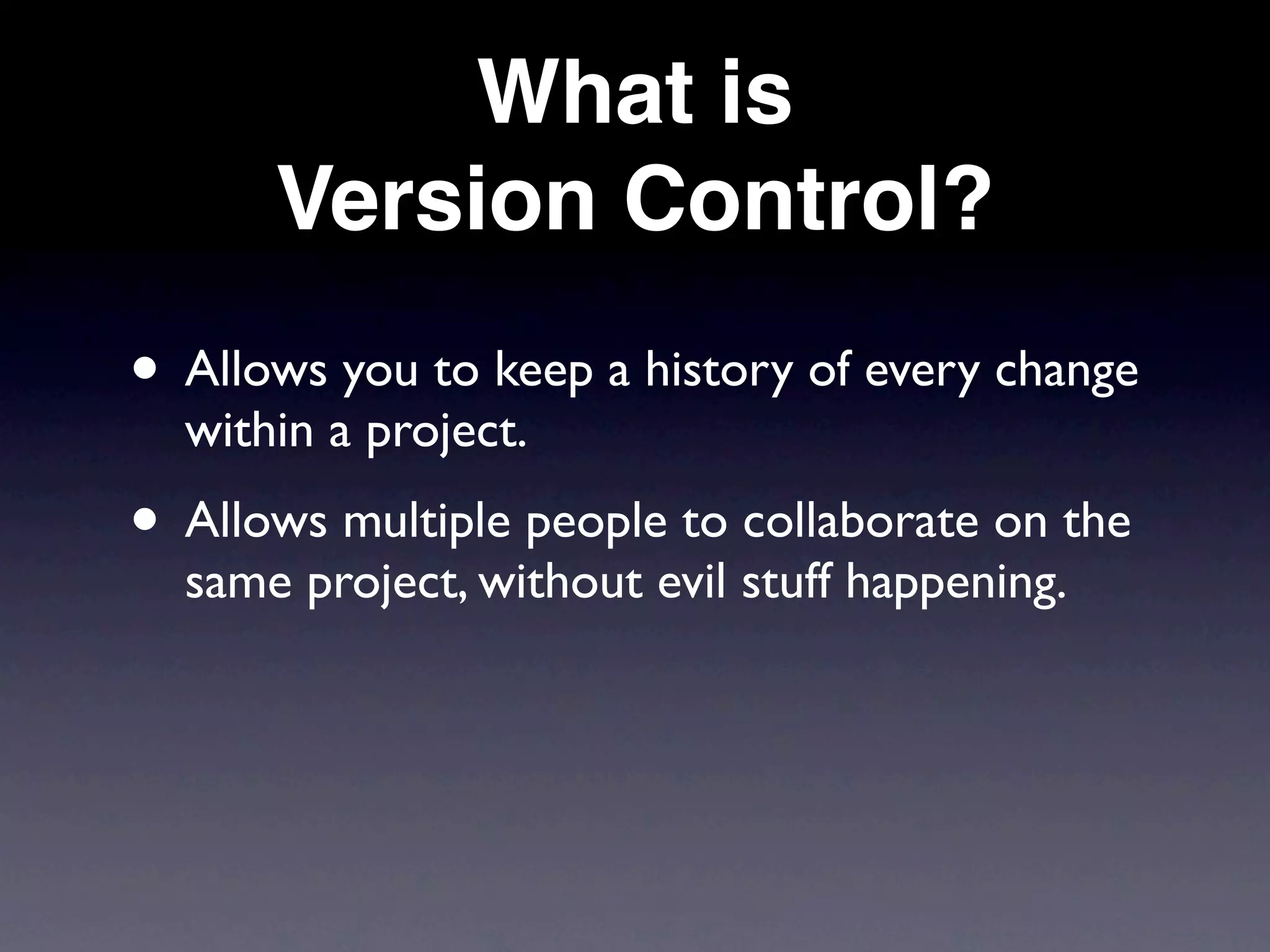 What is
      Version Control?
• Allows you to keep a history of every change
  within a project.
• Allows multiple people to collaborate on the
  same project, without evil stuff happening.
 