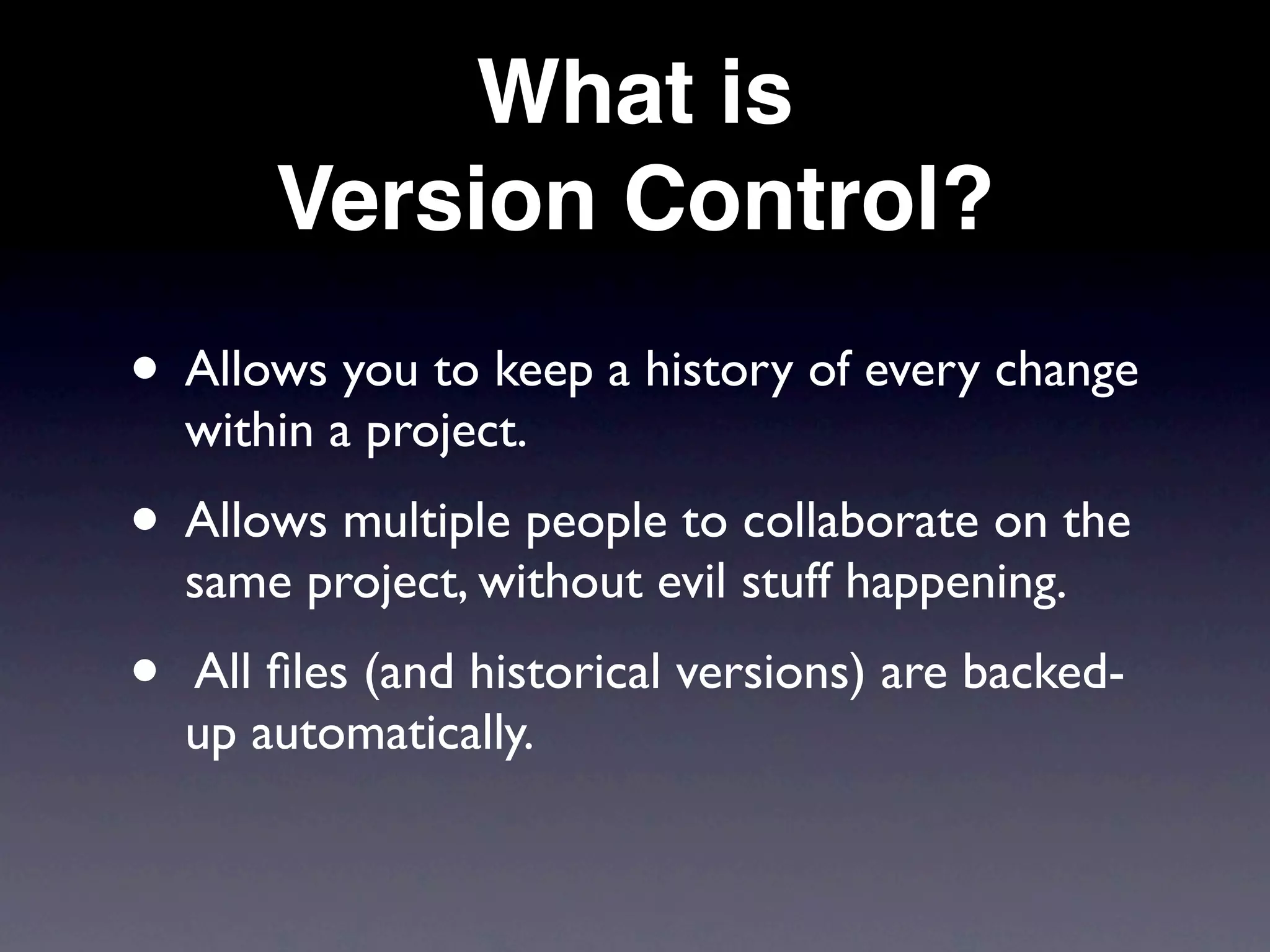 What is
        Version Control?
• Allows you to keep a history of every change
    within a project.
• Allows multiple people to collaborate on the
    same project, without evil stuff happening.
•   All ﬁles (and historical versions) are backed-
    up automatically.
 