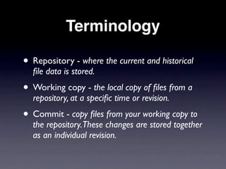 Terminology

• Repository - where the current and historical
  ﬁle data is stored.
• Working copy - the local copy of ﬁles from a
  repository, at a speciﬁc time or revision.
• Commit - copy ﬁles from your working copy to
  the repository.These changes are stored together
  as an individual revision.
 