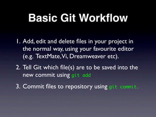 Basic Git Workﬂow
1. Add, edit and delete ﬁles in your project in
   the normal way, using your favourite editor
   (e.g. TextMate,Vi, Dreamweaver etc).
2. Tell Git which ﬁle(s) are to be saved into the
   new commit using git add
3. Commit ﬁles to repository using git   commit.
 