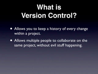 What is
      Version Control?
• Allows you to keep a history of every change
  within a project.
• Allows multiple people to collaborate on the
  same project, without evil stuff happening.
 