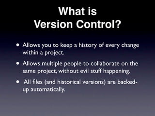 What is
        Version Control?
• Allows you to keep a history of every change
    within a project.
• Allows multiple people to collaborate on the
    same project, without evil stuff happening.
•   All ﬁles (and historical versions) are backed-
    up automatically.
 