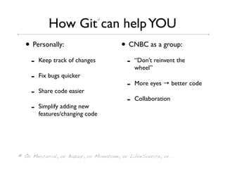 How Git can help YOU *




  • Personally:                         • CNBC as a group:
     -   Keep track of changes            -   “Don’t reinvent the
                                              wheel”
     -   Fix bugs quicker
                                          -   More eyes → better code
     -   Share code easier
                                          -   Collaboration
     -   Simplify adding new
         features/changing code




* Or Mercurial, or Bazaar, or Monotone, or LibreSource, or...
 