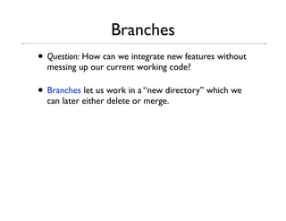 Branches
• Question: How can we integrate new features without
  messing up our current working code?

• Branches let us work in a “new directory” which we
  can later either delete or merge.
 