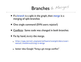 Branches & Merges
• If a branch is a split in the graph, then merge is a
  merging of split branches

• One single command (SVN users rejoice!)
• Conﬂicts: Same code was changed in both branches
• Fix by hand, re-try the merge.
  -   !""#$%%KKK,M3*'3+,.*1%#)0%5.:"K9*3%5-/%1&"%6.-5%)53*4
      /9')9+,!"/+E*35.+S&'1494/3*13


  -   better idea: Google “ﬁxing a git merge conﬂict”
 